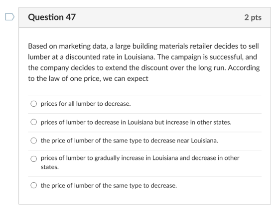 DQuestion 47 2 pts Based on marketing data, a large building materials retailer decides to sell lumber at a discounted rate in Louisiana. The campaign is successful, and the company decides to extend the discount over the long run. According to the law of one price, we can expect O prices for all lumber to decrease. O prices of lumber to decrease in Louisiana but increase in other states. O the price of lumber of the same type to decrease near Louisiana. O prices of lumber to gradually increase in Louisiana and decrease in other states O the price of lumber of the same type to decrease.