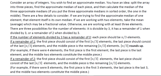 Consider an array of integers. You wish to find an approximate median. You have an idea: split the array into three pieces, find the approximate median of each piece, and then calculate the median of the three approximate medians (if you put the three approximate medians in sorted order, the one in the middle). There are a few details to consider. If we are trying to find the approximate median of one element, that element itself is its own median. If we are working with two elements, take the mean (average) which may be a fractional value. Otherwise, we are working with at least three elements. There are three possibilities for the number of elements: it is divisible by 3, it has a remainder of 1 when divided by 3, or a remainder of 2 when divided by 3. If the number of elements divided by 3 has a remainder of O: each piece should be n/3 elements. If a remainder of 1: the first piece should consist of the first In/3] elements, the last piece should consist of the last In지 elements, and the middle piece is the remaining rn/31 elements. In/31 rounds up. For example, if there were 4 elements, the first piece is the first element, the last piece is the last element, and the middle two elements constitute the middle piece.) If a remainder of 2: the first piece should consist of the first [n/31 elements, the last piece should consist of the last [n/31 elements, and the middle piece is the remaining In/3] elements. For example, if there were 8 elements, the first piece is the first 3 elements, the last piece is the last 3, and the middle two elements constitute the middle piece.)