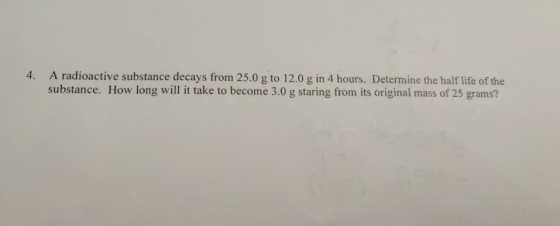 4. A radioactive substance decays from 25.0 g to 12.0 g in 4 hours. Determine the half life of the substance. How long will i