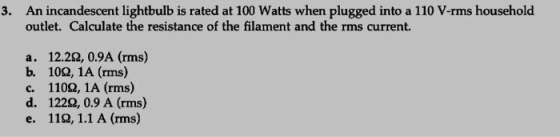 3. An incandescent lightbulb is rated at 100 Watts when plugged into a 110 V-rms household outlet. Calculate the resistance of the filament and the rms current. a. 12.22, 0.9A (rms) b. 102, 1A (rms) c. 1102, 1A (rms) d. 122Ω, 0.9 A (rms) e. 119, 1.1 A (rms)