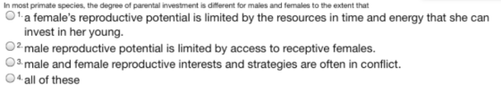 In most primate species, the degree of parental investment is different for males and females to the extent that O1a females reproductive potential is limited by the resources in time and energy that she can invest in her young O2 male reproductive potential is limited by access to receptive females. a male and female reproductive interests and strategies are often in conflict. O4 all of these