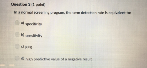 Question 3 (1 point) In a normal screening program, the term detection rate is equivalent to: a) specificity b) sensitivity c