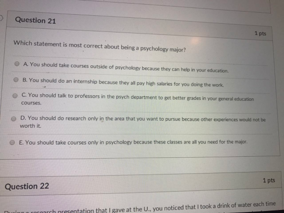 I | Question 21 1 pts which statement is most correct about being a psychology major? O A. You should take courses outside of psychology because they can help in your education. o B. You should do an internship because they all pay high salaries for you doing the work. O C. You should talk to professors in the psych department to get better grades in your general education courses o D. You should do research only in the area that you want to pursue because other experiences would not be worth it. 0 E. You should take courses only in psychology because these classes are all you need for the major. 1 pts Question 22 are neecantation that gave roronrch nresentation that I gave at the U., you noticed that I took a drink of water each time