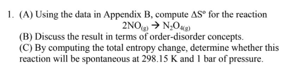 1. (A) Using the data in Appendix B, compute ASo for the reaction (B) Discuss the result in terms of order-disorder concepts. (C) By computing the total entropy change, determine whether this reaction will be ponianecous a 98.15 K and I bar of presure.