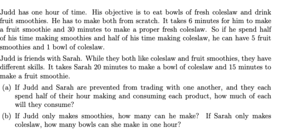 Judd has one hour of time. His objective is to eat bowls of fresh coleslaw and drinlk fruit smoothies. He has to make both from scratch. It takes 6 minutes for him to make a fruit smoothie and 30 minutes to make a proper fresh coleslaw. So if he spend half of his time making smoothies and half of his time making coleslaw, he can have 5 fruit smoothies and 1 bowl of coleslaw Judd is friends with Sarah. While they both like coleslaw and fruit smoothies, they have different skills. It takes Sarah 20 minutes to make a bowl of coleslaw and 15 minutes to make a fruit smoothie (a) If Judd and Sarah are prevented from trading with one another, and they each spend half of their hour making and consuming each product, how much of each will they consume? (b) If Judd only makes smoothies, how many can he make? If Sarah only makes coleslaw, how many bowls can she make in one hour?
