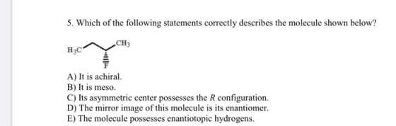 5. Which of the following statements correctly describes the molecule shown below? CH H A) It is achiral. B) It is meso. C) I