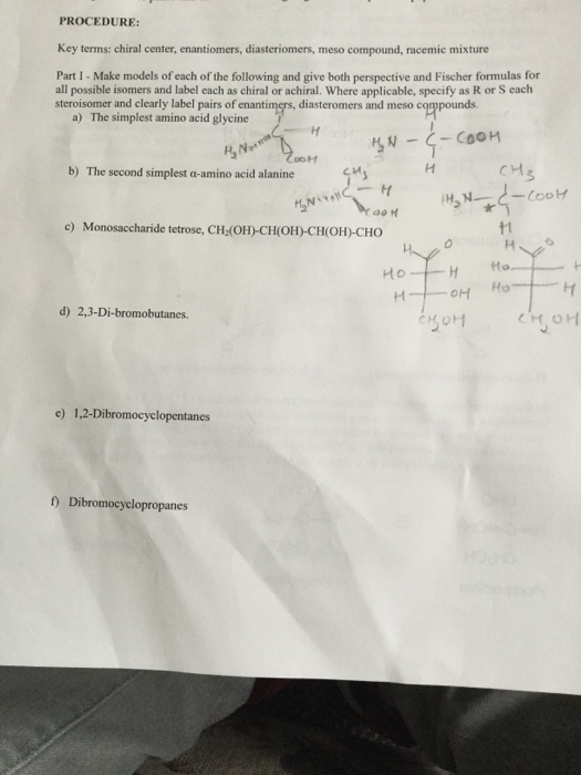 PROCEDURE: Key terms: chiral center, enantiomers, diasteriomers, meso compound, racemic mixture Part I - Make models of each of the following and give both perspective and Fischer formulas for all possible isomers and label each as chiral or achiral. Where applicable, specify as R or S each steroisomer and clearly label pairs of enantimers, diasteromers and meso compounds a) The simplest amino acid glycine b) The second simplest a-amino acid alanine e) Monosaccharide tetrose, CH (OH)CH(OH)-CH(OH)-CHO t1 0 d) 2,3-Di-bromobutanes. e) 1,2-Dibromocyclopentanes f) Dibromocyclopropanes