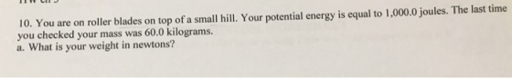 10. You are on roller blades on top of a small hill. Your potential energy is equal to 1,000.0 joules. The last time you checked your mass was 60.0 kilograms. a. What is your weight in newtons?