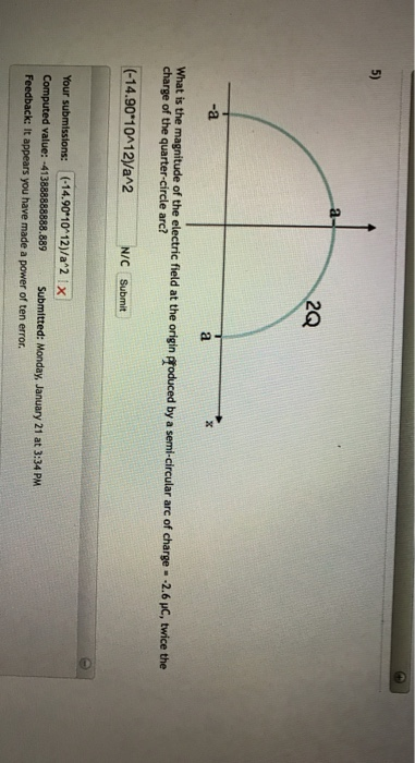 5) 2Q -a What is the magnitude of the electric field at the origin groduced by a semi-circular arc of charge- -2.6 uC, twice the charge of the quarter-circle arc? -14.90 10412/a2N/C Submit Your submissions: 1(-14.90*10-12)/aa2X Computed value: Feedback: It appears you have made a power of ten error. :-413888888888.889 Submitted: Monday, January 21 at 3:34 PM