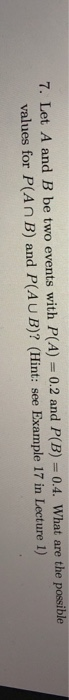 7. Let A and B be two events with P(A) 0.2 and P(B) = 0.4. What are the possible values for P(An B) and P(AU B)? (Hint: see Example 17 in Lecture 1)