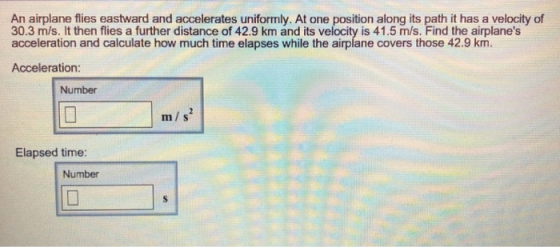 An airplane flies eastward and accelerates uniformly. At one position along its path it has a velocity of 30.3 m/s. It then flies a further distance of 42.9 km and its velocity is 41.5 m/s. Find the airplanes acceleration and calculate how much time elapses while the airplane covers those 42.9 km Acceleration: Number m/s Elapsed time: Number