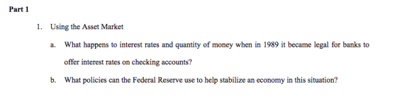 Part 1 1. Using the Asset Market What happens to interest rates and quantity of money when in 1989 it became legal for banks to offer interest rates on checking accounts? What policies can the Federal Reserve use to help stabilize an economy in this situation? a. b.