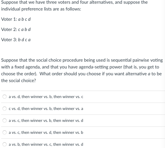 Suppose that we have three voters and four alternatives, and suppose the individual preference lists are as follows: Voter 1: abcd Voter 2: cabd Voter 3: b dca Suppose that the social choice procedure being used is sequential pairwise voting with a fixed agenda, and that you have agenda-setting power (that is, you get to choose the order). What order should you choose if you want alternative a to be the social choice? O a vs. d, then winner vs. b, then winner vs. c O c vs. d, then winner vs. b, then winner vs. a a vs. c, then winner vs. b, then winner vs. d a vs. c, then winner vs. d, then winner vs. b a vs. b, then winner vs. c, then winner vs. d