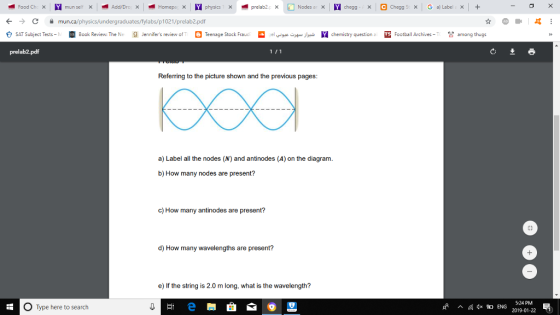 C mun.ca/physics/undergraduates/fylabs/p1021/prelab2.pdf eSAT Subject Tests-↑ Book Review. TheNe g Jennifers review Of T。Teenage Stock Fraud elves-HJ- Nchemistry questiona 困Football Achives-T among thugs prelab2.pdf Referring to the picture shown and the previous pages: a) Label all the nodes (N) and antinodes (A) on the diagram b) How many nodes are present? c) How many antinodes are present? d) How many wavelengths are present? e) If the string is 2.0 m long, what is the wavelength? 5:24 PM Type here to search sf ^脈4x ENG 2019-01-22