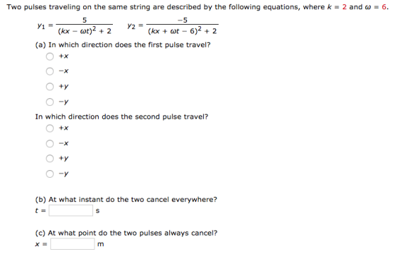 Two pulses traveling on the same string are described by the following equations, where k-2 and 5 (kx ot - 6) + 2 6 5 (a) In which direction does the first pulse travel? In which direction does the second pulse travel? -X (b) At what instant do the two cancel everywhere? (c) At what point do the two pulses always cancel?