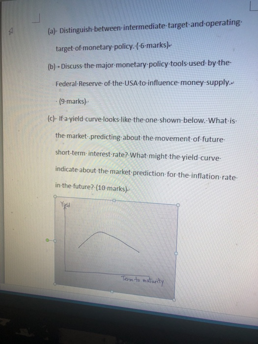 (a)- Distinguish-between-intermediate target and operating target of monetary policy (-6-marks) (b) Discuss the-major-monetary policy tools used by the- Federal-Reserve of the-USA to-influence money-supply.. (9-marks) (c)- If a-yield-curve-looks-like the-one-shown-below. What-is the-market predicting about the movement of future short-term- interest rate? What might the yield-curve indicate about the market prediction for the inflation rate in the future? (10-marks) Tn to maturt