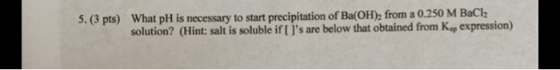 5. (3 pts) What pH is necessary to start precipitation of Ba(OH), from a 0.250 M BaCl2 solution? (Hint: salt is soluble if [