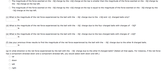 The magnitude of the force exerted on the -3Q charge by the +2Q charge at the top is smaller than the magnitude of the force exerted on the -3Q charge by the -5Q charge at the top left. The magnitude of the force exerted on the -3Q charge by the +2Q charge at the top is equal to the magnitude of the force exerted on the -3Q charge by the -5Q charge at the top left. (c) What is the magnitude of the net force experienced by the ball with the -3Q charge due to the 3Q and Q charged bals only? (d) What is the magnitude of the net force experienced by the ball with the -3Q charge due to the four charged balls with charges of -5Q? (e what is the magnitude of the net force experienced by the ball with the 32 charge due to the two charged balls with charges of +2 n Use your previous three results to find the magnitude of the net force experienced by the ball with the -3Q charge due to the other 8 charged balls. (g) In what direction is the net force experienced by the ba with the -3Q charge due to the other 8 charged balls? (Select all that apply. For instance, if the net force has a component directed down and a component directed left, you would select both down and left.) up down O left right
