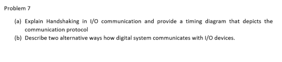 Problem 7 (a) Explain Handshaking in I/O communication and provide a timing diagram that depicts the communication protocol (b) Describe two alternative ways how digital system communicates with I/O devices.