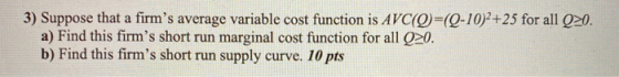 3) Suppose that a firms average variable cost function is AVC(Q)=(Q-10)2+25 for all Q20. a) Find this firms short run margi