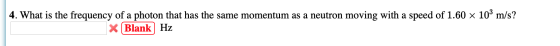 4. What is the frequency of a photon that has the same momentum as a neutron moving with a speed of 1.60 x 10² m/s? * Blank H