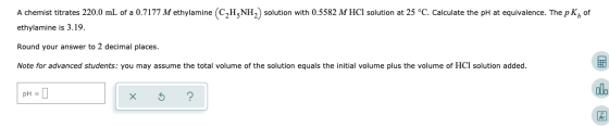 A chemist titrates 220.0 mL of a 0.7177 M ethylamine (C2HzNH) solution with 0.5582 M HCl solution at 25 °C. Calculate the pH