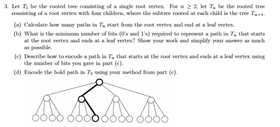 3. Let T be the rooted tree consisting of a single root vertex. For n 2, let Tn be the rooted tree consisting of a root vertex with four children, where the subtree rooted at each child is the tree Tn-1. (a) Calculate how many paths in Tn start from the root vertex and end at a leaf vertex. (b) What is the minimum number of bits (0s and 1s) required to represent a path in Tn that starts at the root vertex and ends at a leaf vertex? Show your work and simplify your answer as much as possible. (c) Describe how to encode a path in Tr that starts at the root vertex and ends at a leaf vertex using the number of bits you gave in part (c). (d) Encode the bold path in T3 using your method from part (c)