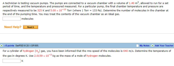 A technician is testing vacuum pumps. The pumps are connected to a vacuum chamber with a volume of 1.40 m3, allowed to run for a set period of time, and the temperature and pressured measured. For a particular pump, the final chamber temperature and pressure are respectively measured to be 325 K and 5.00 × 10-10 Torr (where 1 Torr = 133 Pa). Determine the number of molecules in the chamber at the end of the pumping time. You may treat the contents of the vacuum chamber as an ideal gas. molecules Need Help? Readt ,-/5 points SerPSE 10 20. 1.0P 005 My Notes Ask Your Teacher For a cylinder of hydrogen (H2) gas, you have been informed that the rms speed of the molecules is 640 m/s. Determine the temperature of the gas in degrees K. Use 2.0159 x 10-3 kg as the mass of a mole of hydrogen molecules.