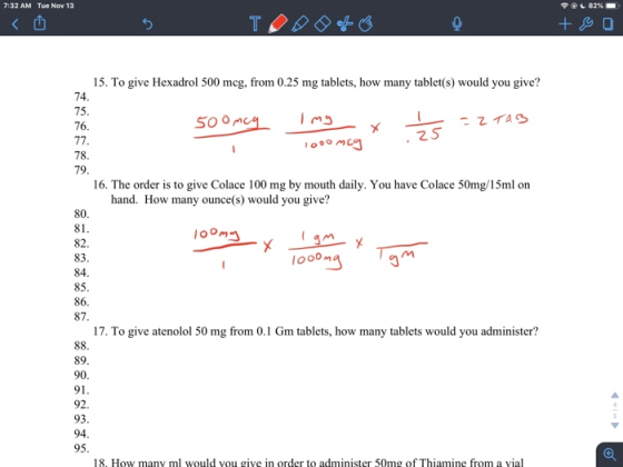 7:32 AM Tue Nov 13 82% 15. To give Hexadrol 500 mcg, from 0.25 mg tablets, how many tablet(s) would you give? 75 76 Soom 2 S 78 79 16. The order is to give Colace 100 mg by mouth daily. You have Colace 50mg/15ml on hand. How many ounce(s) would you give? 80 81 oom 83 84 85 86 87 looo 17. To give atenolol 50 mg from 0.1 Gm tablets, how many tablets would you administer? 89 90 91 92. 93 94 95 18. How many ml would you giye in order to administer 50mg of Thiamine from a vial