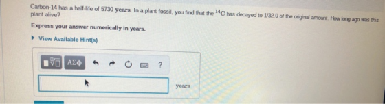 Carbon-14 has a half-life of 5730 years. In a plant fossil, you find that the C has decayed to 1/320 of the oniginal amount. How long ago was this plant alive? Express your answer numerically in years. View Available Hint(s) years