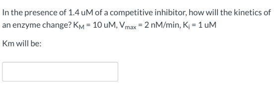 In the presence of 1.4 uM of a competitive inhibitor, how will the kinetics of an enzyme change? KM = 10 UM, Vmax = 2 nM/min,