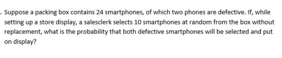 Suppose a packing box contains 24 smartphones, of which two phones are defective. If, while setting up a store display, a salesclerk selects 10 smartphones at random from the box without replacement, what is the probability that both defective smartphones will be selected and put on display?
