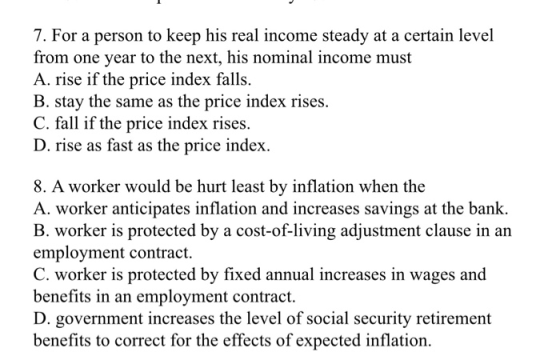 7. For a person to keep his real income steady at a certain level from one year to the next, his nominal income must A. rise