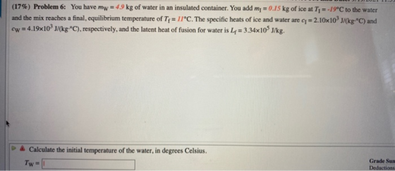 (17%) Problem 6: You have mw = 4.9 kg of water in an insulated container. You add mı = 0.15 kg of ice at Ty=-19°C to the wate