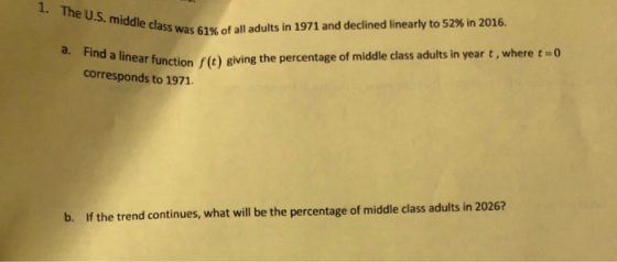 1. The U.S. middle class was 61% of class was 61% of all adults in 1971 and declined linearly to 52% in 2016. a. Find a linea