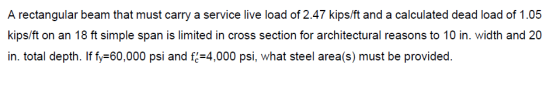 A rectangular beam that must carry a service live load of 2.47 kips/ft and a calculated dead load of 1.05 kips/ft on an 18 ft