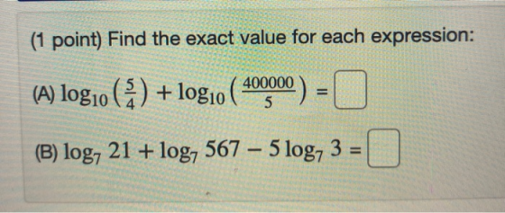 (1 point) Find the exact value for each expression: (A) log10 (4) + log10 (10000) = 0 (B) log, 21 + log, 567 – 5 log, 3 = 1