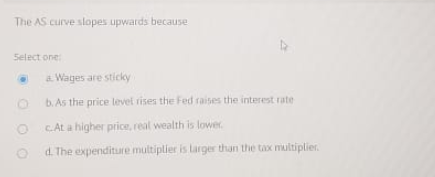 The AS.curve slopes upwards because Select one Wages are sticky b. As the price levet rises the Fed raises the interest rate