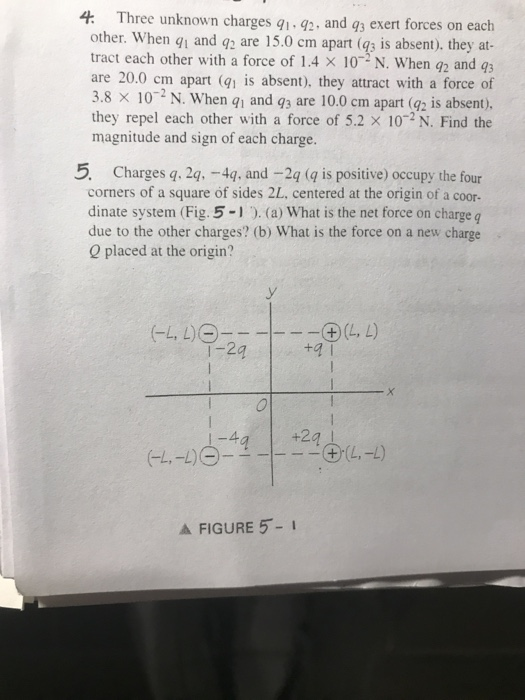 Three unknown charges q q2, and 93 exert forces on each other. When qi and q are 15.0 cm apart (qs is absent), they at tract each other with a force of 1.4 x 10-2 N, when q2 and q3 are 20.0 cm apart (91 is absent), they attract with a force of 3.8 10-2 N. When qi and q3 are 10.0 cm apart (92 s absent), they repel each other with a force of 5.2 X 102 N. Find the magnitude and sign of each charge. 4. 5. Charges q. 2q. -4q, and -2q ( is positive) occupy the four corners of a square of sides 2L, centered at the origin of a coor- dinate system (Fig.5 -1 ). (a) What is the net force on charge q due to the other charges? (b) What is the force on a new charge Q placed at the origin? 2 +a l A FIGURE 5-I