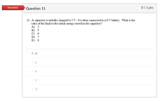 Incorrect Question 11 0/1 pts 11. A capacitor is initi ally charged to 3 V. Itis then connected to a 6 V battery. What is the ratio of the final to the initial energy stored in the capacitor? A) 3 B) 5 C) 6 D) 7 E) 9