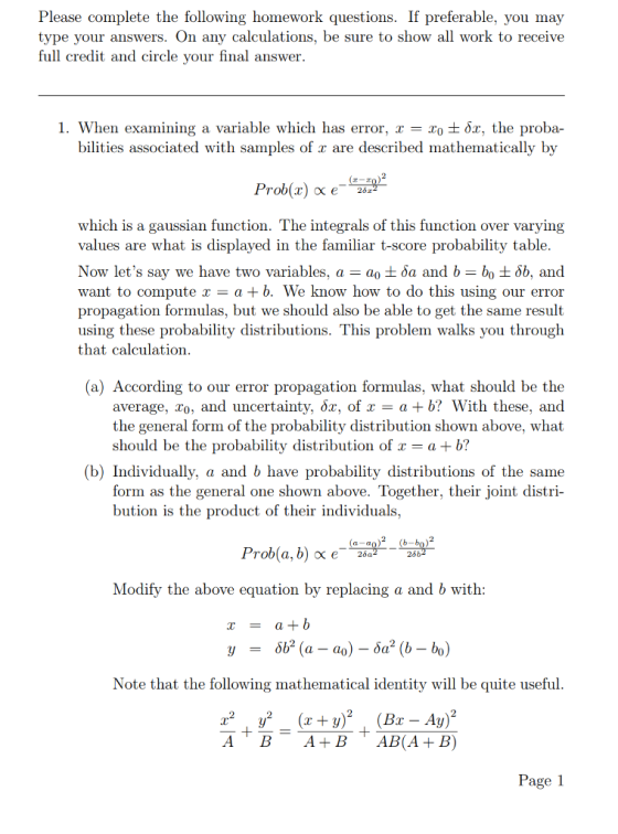 Please complete the following homework questions. If preferable, you may type your answers. On any calculations, be sure to show all work to receive full credit and circle your final answer 1. When examining a variable which has error. x-x0 ±öz, the proba- bilities associated with samples of r are described mathematically by which is a gaussian function. The integrals of this function over varying values are what is displayed in the familiar t-score probability table. Now lets say we have two variables, a-a0 ± ?a and b-b0 ± ?6, and want to compute r-a +b. We know how to do this using our error propagation formulas, but we should also be able to get the same result using these probability distributions. This problem walks you through that calculation (a) According to our error propagation formulas, what should be the average, Zo, and uncertainty, ?2, of x a+b? With these, and the general form of the probability distribution shown above, what should be the probability distribution of x-a + b? (b) Individually, a and b have probability distributions of the same form as the general one shown above. Together, their joint distri- bution is the product of their individuals, Modify the above equation by replacing a and b with Note that the following mathematical identity will be quite useful Page 1