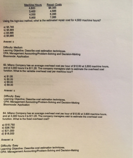 4,800 3,400 4,000 ,900 $6,385 4,585 5,285 7,085 Using the high-low method, what is the estimated repair cost for 4,500 machine hours? a) $5,785 b) $5,585 c) $5,685 d) $5,985 Answer: c Difficulty: Medium Learning Objective: Describe cost estimation techniques. CPA: Management Accounting/Problem-Solving and Decision-Making Bloomcode: Application 63. Milano Company has an average overhead oost per hour of $10.50 at 3,500 machine hours and at 3,000 hours it is $11.25. The company managers wish to estimate the function. What is the variable overhead cost per machine hour? overhead cost a) $1.00 b) $2.00 c) $6.00 d) $8.00 Answer: Difficulty: Easy Learning Objective: Desaribe cost estimation techniques. CPA: Management Aocounting/Problem-Solving and Decision-Making Bloomcode: Applicatiorn 64. Milano Company has an average overhead cost per hour of $10.50 at 3,500 machine hours and at 3,000 hours it is $11.25. The company managers wish to estimate the overhead cost function. What is the fixed overhead cost? a) $15,750 b) $36,750 c) $21,000 d) $18,000 Answer: Difficulty: Easy Learning Objective: Describe cost estimation techniques. CPA: Management Accounting/Problem-Solving and Decision-Making