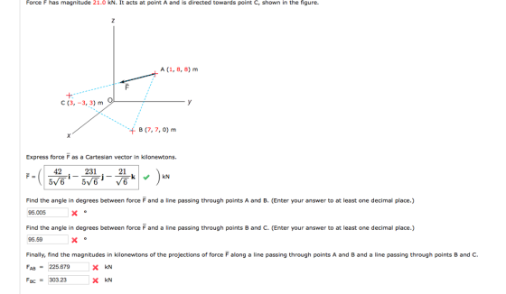 Force F has magnitude 21.0 kN. It acts at point A and is directed towards point C, shown in the figure A (1, 8, 8) m C (3, -3, 3) m B (7,7,0) m Express force F as a Cartesian vector in kilonewtons. 42 21 Find the angle in degrees between force Fand a line passing through points A and B. (Enter your answer to at least one decimal place.) 95.005 Find the angle in degrees between force F and a line passing through points B and C. (Enter your answer to at least one decimal place.) 95.59 Finally, find the magnitudes in kilonewtons of the projections of force F along a line passing through points A and B and a line passing through points B and C. FAB-225.679 FBC= 303.23