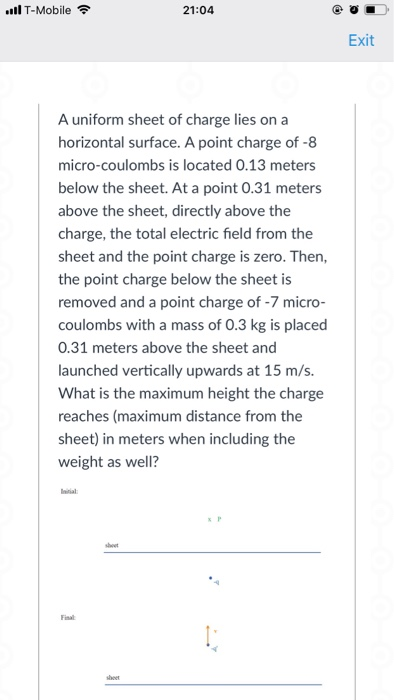 ll T-Mobile 21:04 Exit A uniform sheet of charge lies on a horizontal surface. A point charge of -8 micro-coulombs is located 0.13 meters below the sheet. At a point 0.31 meters above the sheet, directly above the charge, the total electric field from the sheet and the point charge is zero. Then, the point charge below the sheet is removed and a point charge of - micro- coulombs with a mass of 0.3 kg is placed 0.31 meters above the sheet and launched vertically upwards at 15 m/s. What is the maximum height the charge reaches (maximum distance from the sheet) in meters when including the weight as well? Final