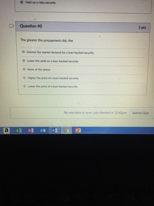 O Yield on a risky security DQuestion 40 1 pts The greater the prepayment risk, the e Greater the market demand for a loan-backed security Lower the yield on a loan-backed security O None of the above O Higher the price of a loan-backed security @ Lower the price of a loan-backed security No new data to save. Last checked at 12:42pm Submit Quiz