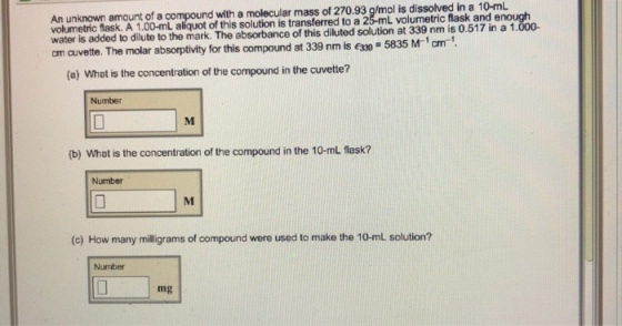 An unknown amount of a compound with a molecular mass of 270.93 g/mol is dissolved in a 10-mL volumetric flask. A 1.00-mL aliquot of this solution is transferred to a 25-mL volumetric flask and e water is added to dilute to the mark. The absorbance of this diluted solution at 339 nm is 0.517 in a 1 cm cuvette. The molar absorptivity for this compound at 339 nm is esso- 5835 M-1cm-1 (a) What is the concentration of the compound in the cuvette? Number (b) What is the concentration of the compound in the 10-mL flask? Number (c) How many illigrams of compound were used to make the 10-mlL solution? Number mg