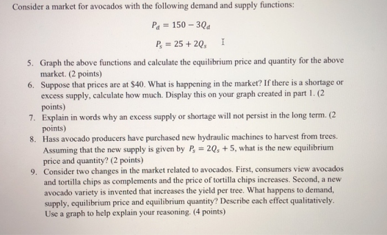 Consider a market for avocados with the following demand and supply functions: Pa 150 30a market. (2 points) Suppose that prices are at S40. What is happening in the market? If there is a shortage or excess supply, calculate how much. Display this on your graph created in part 1. (2 points) 6. points) rchased new hydraulic machines to harvest from trees. Assuming that the new supply is given by B = 2Q, + 5, what is the new equilibrium price and quantity? (2 points) Consider two changes in the market related to avocados. First, consumers view avocados and tortilla chips as complements and the price of tortilla chips increases. Second, a new avocado variety is invented that increases the yield per tree. What happens to demand, supply, equilibrium price and equilibrium quantity? Describe each effect qualitatively. Use a graph to help explain your reasoning. (4 points) 9.