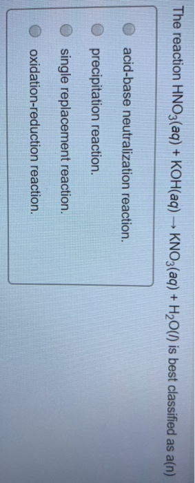 The reaction HNO3(aq) + KOH(aq) → KNO3(aq) + H2O(l) is best classified as a(n) O acid-base neutralization reaction. precipita