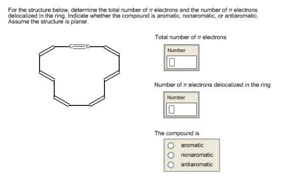 For the structure below, determine the total number of T electrons and the number of electrons delocalized in the ring. Indicate whether the compound is aromatic, nonaromatic, or antiaromatic Assume the structure is planar Total number of π electrons Number Number of electrons delocalized in the ring Number The compound is O aromatic O nonaromatic O antiaromatic