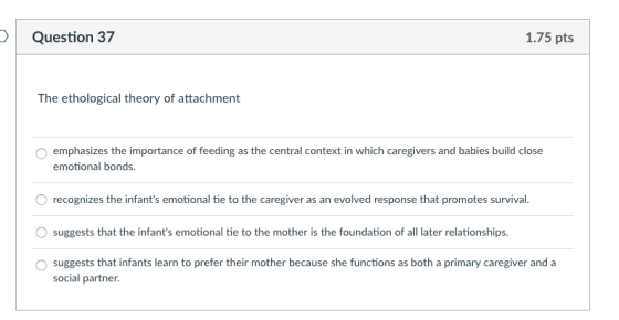 Question 37 1.75 pts The ethological theory of attachment emphasizes the importance of feeding as the central context in whic